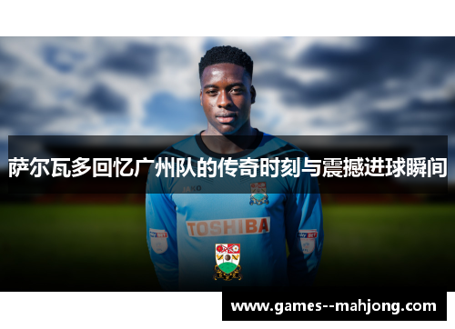 萨尔瓦多回忆广州队的传奇时刻与震撼进球瞬间