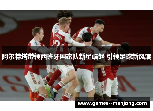 阿尔特塔带领西班牙国家队新星崛起 引领足球新风潮