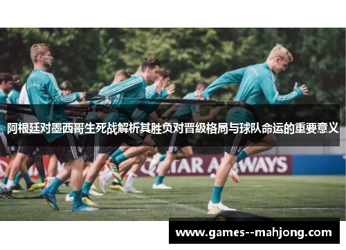 阿根廷对墨西哥生死战解析其胜负对晋级格局与球队命运的重要意义 阿根廷对墨西哥生死战解析其胜负对晋级格局与球队命运的重要意义