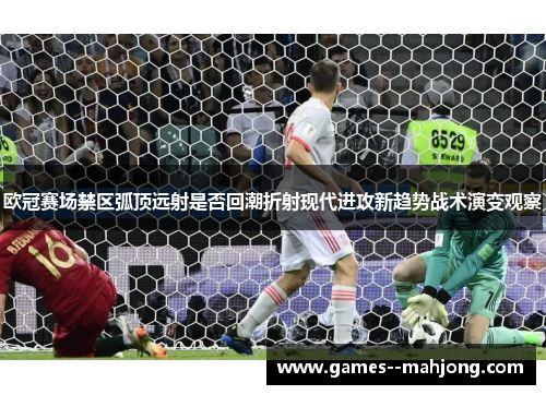 欧冠赛场禁区弧顶远射是否回潮折射现代进攻新趋势战术演变观察 欧冠赛场禁区弧顶远射是否回潮折射现代进攻新趋势战术演变观察