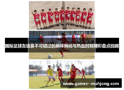 国际足球友谊赛不可错过的巅峰瞬间与热血时刻精彩盘点回顾 国际足球友谊赛不可错过的巅峰瞬间与热血时刻精彩盘点回顾